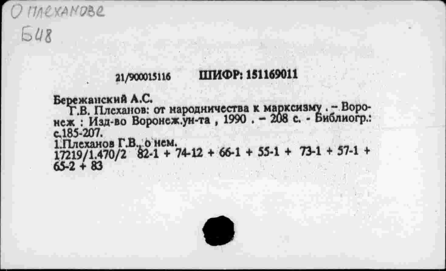 ﻿' пасха мы.
ьМ
21/900015116 ШИФР: 151169011
Бережанскнй А.С.
Т.В. Плеханов: от народничества к марксизму . - Воронеж : Изд-во Воронеж.ун-та , 1990 . - 208 с. - Библиогр.: с.185-207. г<в 1,Плеханов Г.В.о нем.
17219/1.470/2 &2-1 + 74-12 + 66-1 4- 55-1 + 73-1 + 57-1 + 65-2 + 83